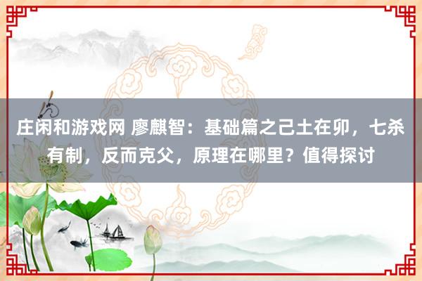 莊閑和游戲網 廖麒智:基礎篇之己土在卯,七殺有制,反而克父,原理在哪里?值得探討