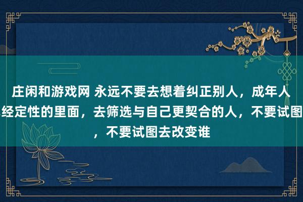 莊閑和游戲網 永遠不要去想著糾正別人，成年人只能在已經定性的里面，去篩選與自己更契合的人，不要試圖去改變誰