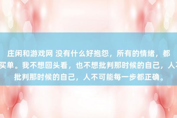 莊閑和游戲網(wǎng) 沒有什么好抱怨，所有的情緒，都是在為之前的選擇而買單。我不想回頭看，也不想批判那時候的自己，人不可能每一步都正確。