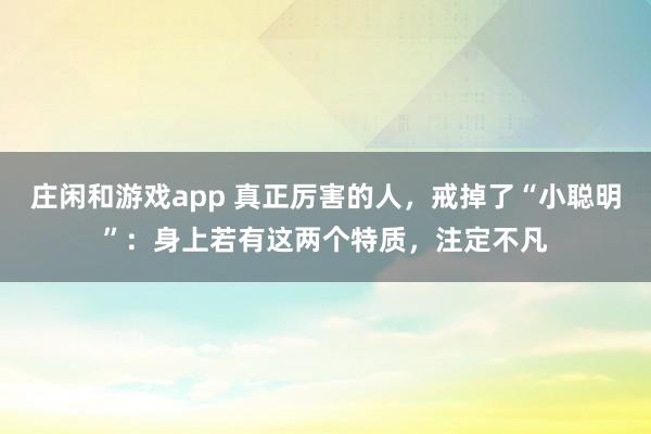 莊閑和游戲app 真正厲害的人,戒掉了“小聰明”:身上若有這兩個(gè)特質(zhì),注定不凡