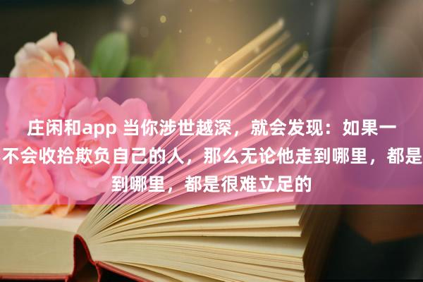 莊閑和app 當你涉世越深,就會發(fā)現(xiàn):如果一個人始終學不會收拾欺負自己的人,那么無論他走到哪里,都是很難立足的