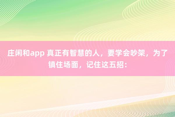 莊閑和app 真正有智慧的人,要學會吵架,為了鎮(zhèn)住場面,記住這五招: