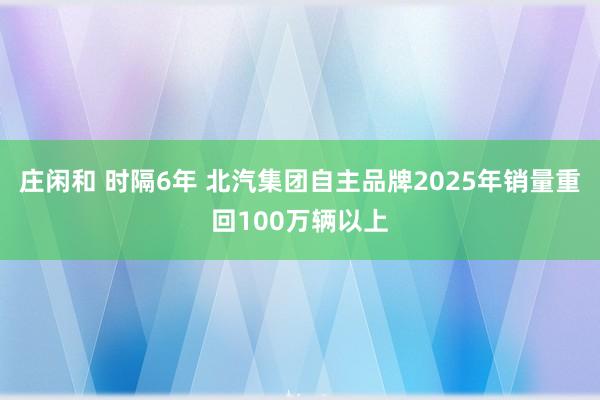 莊閑和 時隔6年 北汽集團(tuán)自主品牌2025年銷量重回100萬輛以上