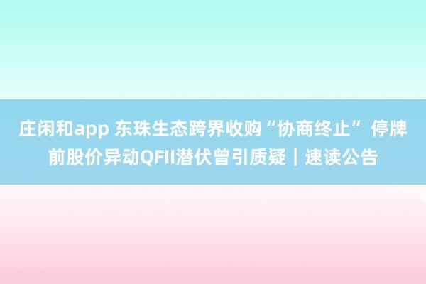 莊閑和app 東珠生態(tài)跨界收購(gòu)“協(xié)商終止” 停牌前股價(jià)異動(dòng)QFII潛伏曾引質(zhì)疑|速讀公告