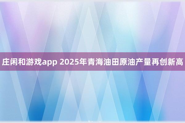 莊閑和游戲app 2025年青海油田原油產(chǎn)量再創(chuàng)新高