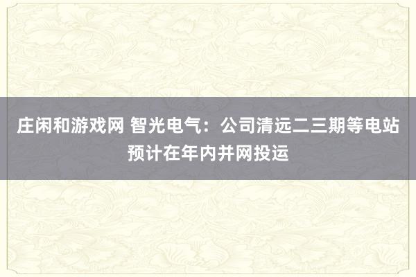 莊閑和游戲網(wǎng) 智光電氣：公司清遠二三期等電站預(yù)計在年內(nèi)并網(wǎng)投運