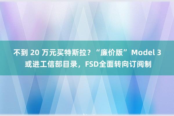 不到 20 萬(wàn)元買特斯拉?“廉價(jià)版” Model 3 或進(jìn)工信部目錄,F(xiàn)SD全面轉(zhuǎn)向訂閱制