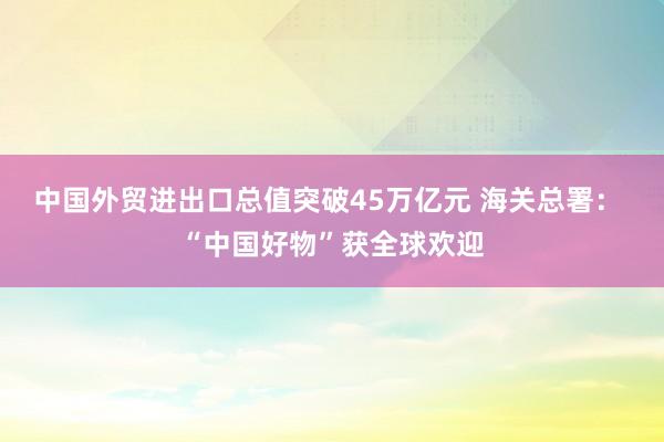中國外貿進出口總值突破45萬億元 海關總署: “中國好物”獲全球歡迎