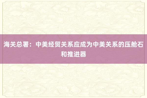 海關(guān)總署:中美經(jīng)貿(mào)關(guān)系應(yīng)成為中美關(guān)系的壓艙石和推進(jìn)器