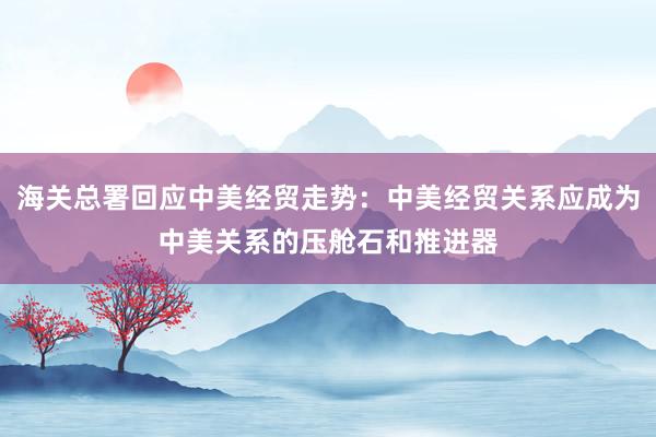 海關(guān)總署回應中美經(jīng)貿(mào)走勢:中美經(jīng)貿(mào)關(guān)系應成為中美關(guān)系的壓艙石和推進器
