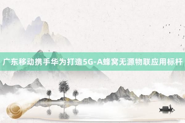 廣東移動攜手華為打造5G-A蜂窩無源物聯(lián)應(yīng)用標(biāo)桿