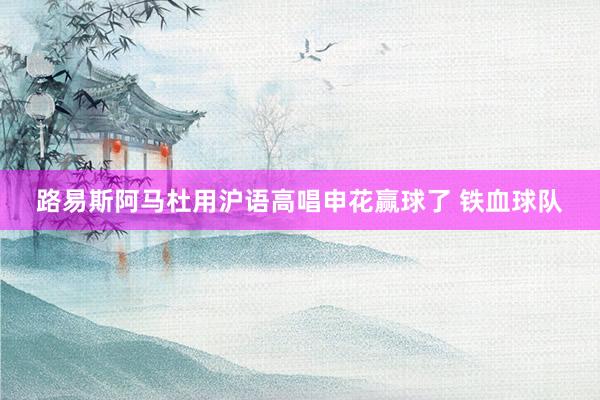 路易斯阿馬杜用滬語高唱申花贏球了 鐵血球隊(duì)