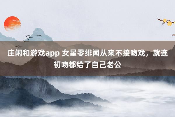 莊閑和游戲app 女星零緋聞從來不接吻戲,就連初吻都給了自己老公