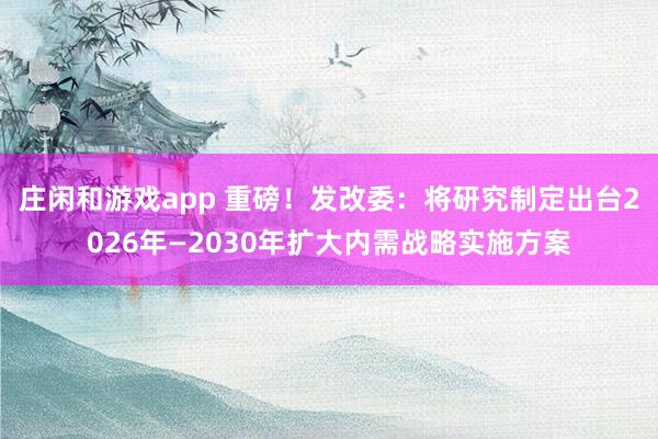 莊閑和游戲app 重磅!發(fā)改委:將研究制定出臺2026年—2030年擴(kuò)大內(nèi)需戰(zhàn)略實施方案