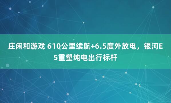 莊閑和游戲 610公里續(xù)航+6.5度外放電,銀河E5重塑純電出行標(biāo)桿