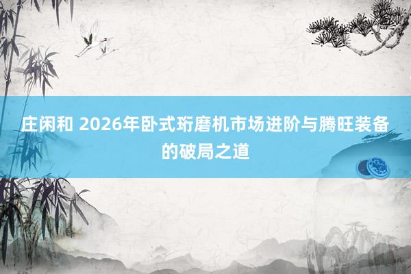 莊閑和 2026年臥式珩磨機(jī)市場進(jìn)階與騰旺裝備的破局之道