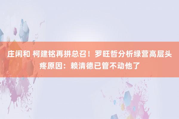 莊閑和 柯建銘再拼總召!羅旺哲分析綠營高層頭疼原因:賴清德已管不動他了