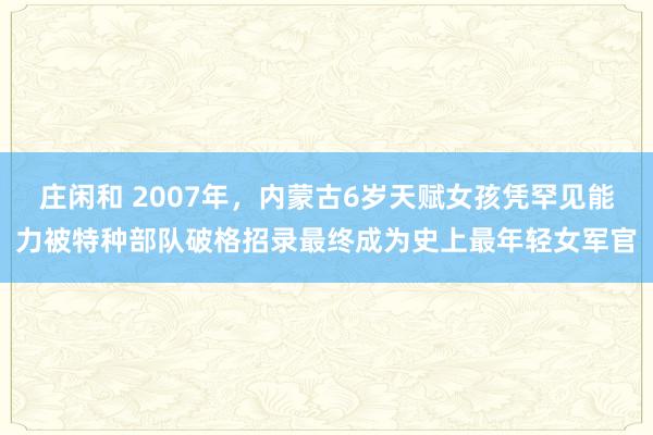 莊閑和 2007年,內蒙古6歲天賦女孩憑罕見能力被特種部隊破格招錄最終成為史上最年輕女軍官