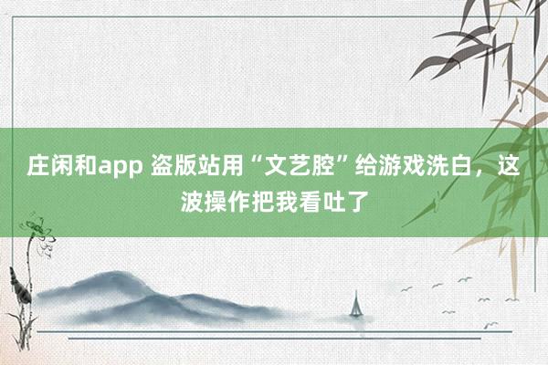 莊閑和app 盜版站用“文藝腔”給游戲洗白,這波操作把我看吐了