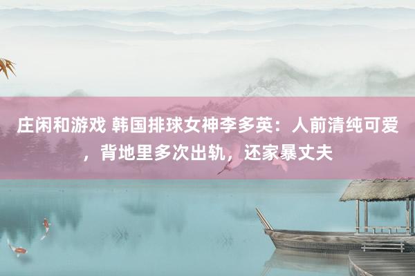 莊閑和游戲 韓國排球女神李多英:人前清純可愛,背地里多次出軌,還家暴丈夫
