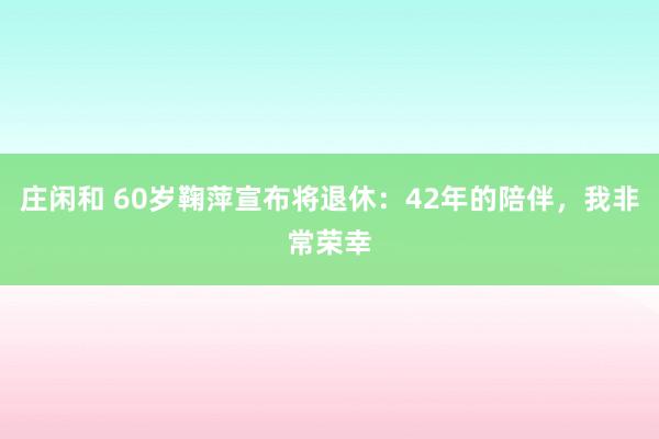 莊閑和 60歲鞠萍宣布將退休:42年的陪伴,我非常榮幸