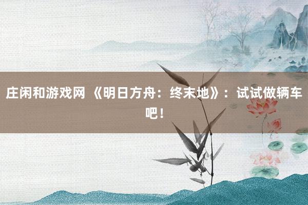 莊閑和游戲網(wǎng) 《明日方舟：終末地》：試試做輛車吧！