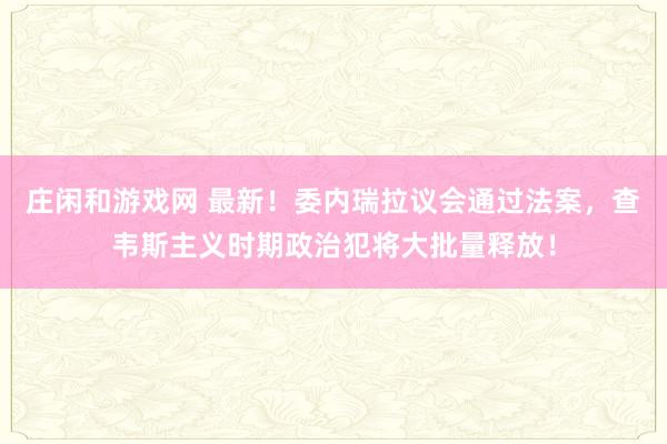 莊閑和游戲網 最新!委內瑞拉議會通過法案,查韋斯主義時期政治犯將大批量釋放!