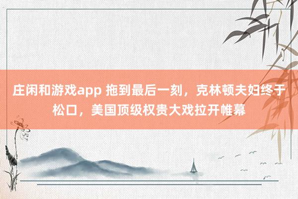 莊閑和游戲app 拖到最后一刻，克林頓夫婦終于松口，美國頂級(jí)權(quán)貴大戲拉開帷幕