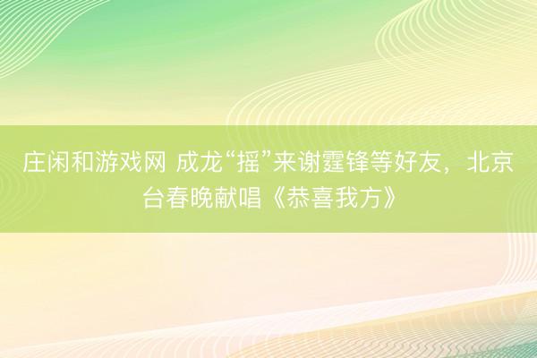 莊閑和游戲網 成龍“搖”來謝霆鋒等好友，北京臺春晚獻唱《恭喜我方》