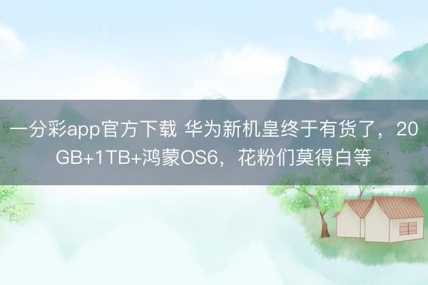 一分彩app官方下載 華為新機皇終于有貨了，20GB+1TB+鴻蒙OS6，花粉們莫得白等