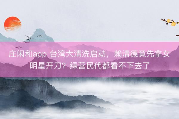 莊閑和app 臺灣大清洗啟動,賴清德竟先拿女明星開刀?綠營民代都看不下去了