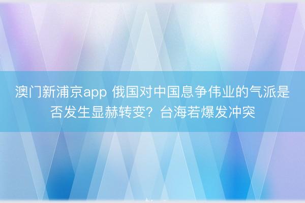 澳門新浦京app 俄國對中國息爭偉業的氣派是否發生顯赫轉變？臺海若爆發沖突
